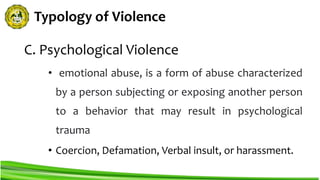 Typology of Violence
C. Psychological Violence
• emotional abuse, is a form of abuse characterized
by a person subjecting or exposing another person
to a behavior that may result in psychological
trauma
• Coercion, Defamation, Verbal insult, or harassment.
 
