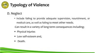 Typology of Violence
D. Neglect
• include failing to provide adequate supervision, nourishment, or
medical care, as well as failing to meet other needs.
-Can result in a variety of long-term consequences including;
 Physical injuries
 Low self-esteem and,
 Death.
 