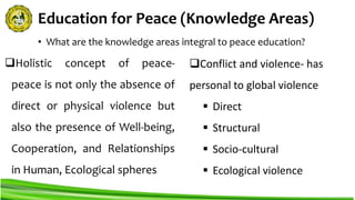 Education for Peace (Knowledge Areas)
Holistic concept of peace-
peace is not only the absence of
direct or physical violence but
also the presence of Well-being,
Cooperation, and Relationships
in Human, Ecological spheres
• What are the knowledge areas integral to peace education?
Conflict and violence- has
personal to global violence
 Direct
 Structural
 Socio-cultural
 Ecological violence
 