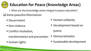 Education for Peace (Knowledge Areas)
 Some peaceful Alternatives
 Discernment
 Non-violence
 Conflict resolution,
transformation and prevention
 Human rights
• What are the knowledge areas integral to peace education?
 Human solidarity
 Development based on
justice
 Democratization
 Sustainable development
 
