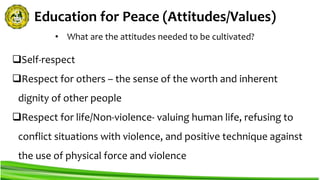 Education for Peace (Attitudes/Values)
Self-respect
Respect for others – the sense of the worth and inherent
dignity of other people
Respect for life/Non-violence- valuing human life, refusing to
conflict situations with violence, and positive technique against
the use of physical force and violence
• What are the attitudes needed to be cultivated?
 