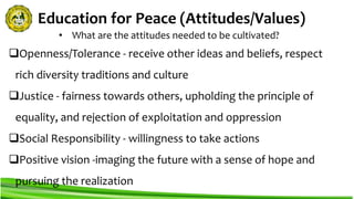 Education for Peace (Attitudes/Values)
Openness/Tolerance - receive other ideas and beliefs, respect
rich diversity traditions and culture
Justice - fairness towards others, upholding the principle of
equality, and rejection of exploitation and oppression
Social Responsibility - willingness to take actions
Positive vision -imaging the future with a sense of hope and
pursuing the realization
• What are the attitudes needed to be cultivated?
 
