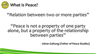 What is Peace?
“Relation between two or more parties”
“Peace is not a property of one party
alone, but a property of the relationship
between parties”
- Johan Galtung (Father of Peace Studies)
 