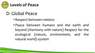 Levels of Peace
D. Global Peace
•Respect between nations
•Peace between humans and the earth and
beyond (Harmony with nature) Respect for the
ecological (nature, environment, and the
natural world) system
 