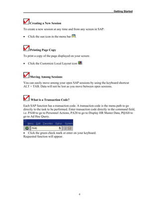 __________________________________________________________Getting Started
4
Creating a New Session
To create a new session at any time and from any screen in SAP:
• Click the sun icon in the menu bar .
Printing Page Copy
To print a copy of the page displayed on your screen:
• Click the Customize Local Layout icon .
Moving Among Sessions
You can easily move among your open SAP sessions by using the keyboard shortcut
ALT + TAB. Data will not be lost as you move between open sessions.
What is a Transaction Code?
Each SAP function has a transaction code. A transaction code is the menu path to go
directly to the task to be performed. Enter transaction code directly in the command field,
i.e. PA40 to go to Personnel Actions, PA20 to go to Display HR Master Data, PQAH to
go to Ad Hoc Query.
• Click the green check mark or enter on your keyboard.
Requested function will appear.
 