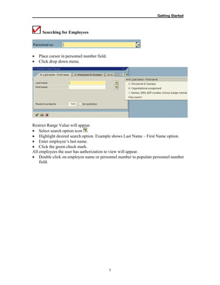 __________________________________________________________Getting Started
5
Searching for Employees
• Place cursor in personnel number field.
• Click drop down menu.
Restrict Range Value will appear.
• Select search option icon .
• Highlight desired search option. Example shows Last Name – First Name option.
• Enter employee’s last name.
• Click the green check mark.
All employees the user has authorization to view will appear.
• Double click on employee name or personnel number to populate personnel number
field.
 