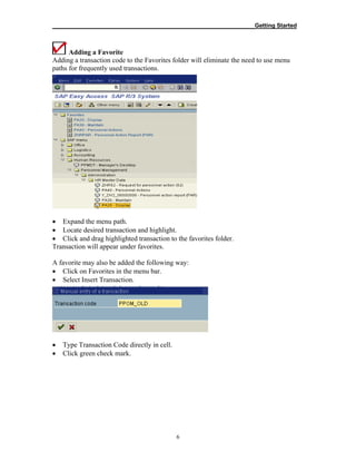 __________________________________________________________Getting Started
6
Adding a Favorite
Adding a transaction code to the Favorites folder will eliminate the need to use menu
paths for frequently used transactions.
• Expand the menu path.
• Locate desired transaction and highlight.
• Click and drag highlighted transaction to the favorites folder.
Transaction will appear under favorites.
A favorite may also be added the following way:
• Click on Favorites in the menu bar.
• Select Insert Transaction.
• Type Transaction Code directly in cell.
• Click green check mark.
 