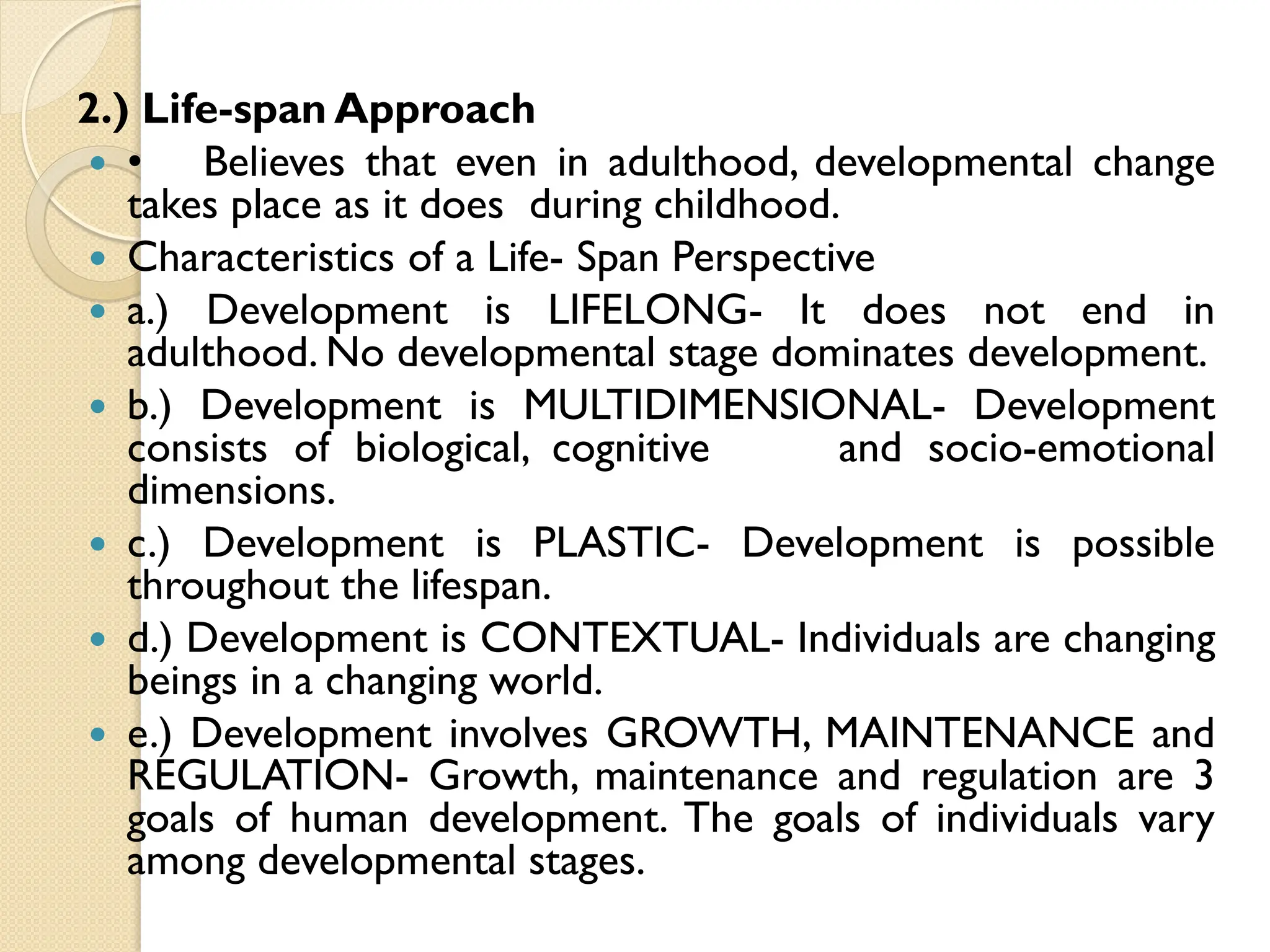 2.) Life-span Approach
 • Believes that even in adulthood, developmental change
takes place as it does during childhood.
 Characteristics of a Life- Span Perspective
 a.) Development is LIFELONG- It does not end in
adulthood. No developmental stage dominates development.
 b.) Development is MULTIDIMENSIONAL- Development
consists of biological, cognitive and socio-emotional
dimensions.
 c.) Development is PLASTIC- Development is possible
throughout the lifespan.
 d.) Development is CONTEXTUAL- Individuals are changing
beings in a changing world.
 e.) Development involves GROWTH, MAINTENANCE and
REGULATION- Growth, maintenance and regulation are 3
goals of human development. The goals of individuals vary
among developmental stages.
 
