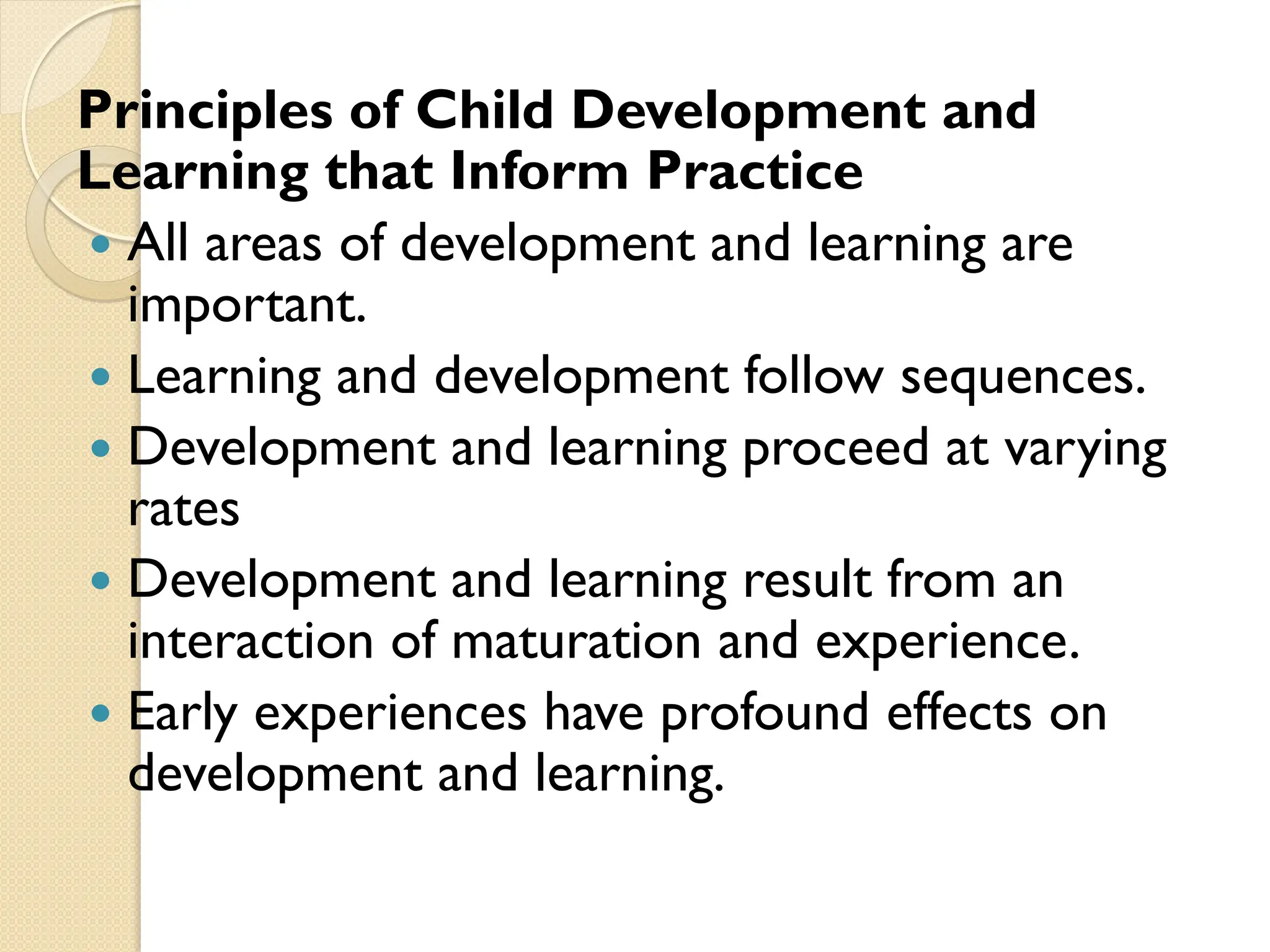 Principles of Child Development and
Learning that Inform Practice
 All areas of development and learning are
important.
 Learning and development follow sequences.
 Development and learning proceed at varying
rates
 Development and learning result from an
interaction of maturation and experience.
 Early experiences have profound effects on
development and learning.
 