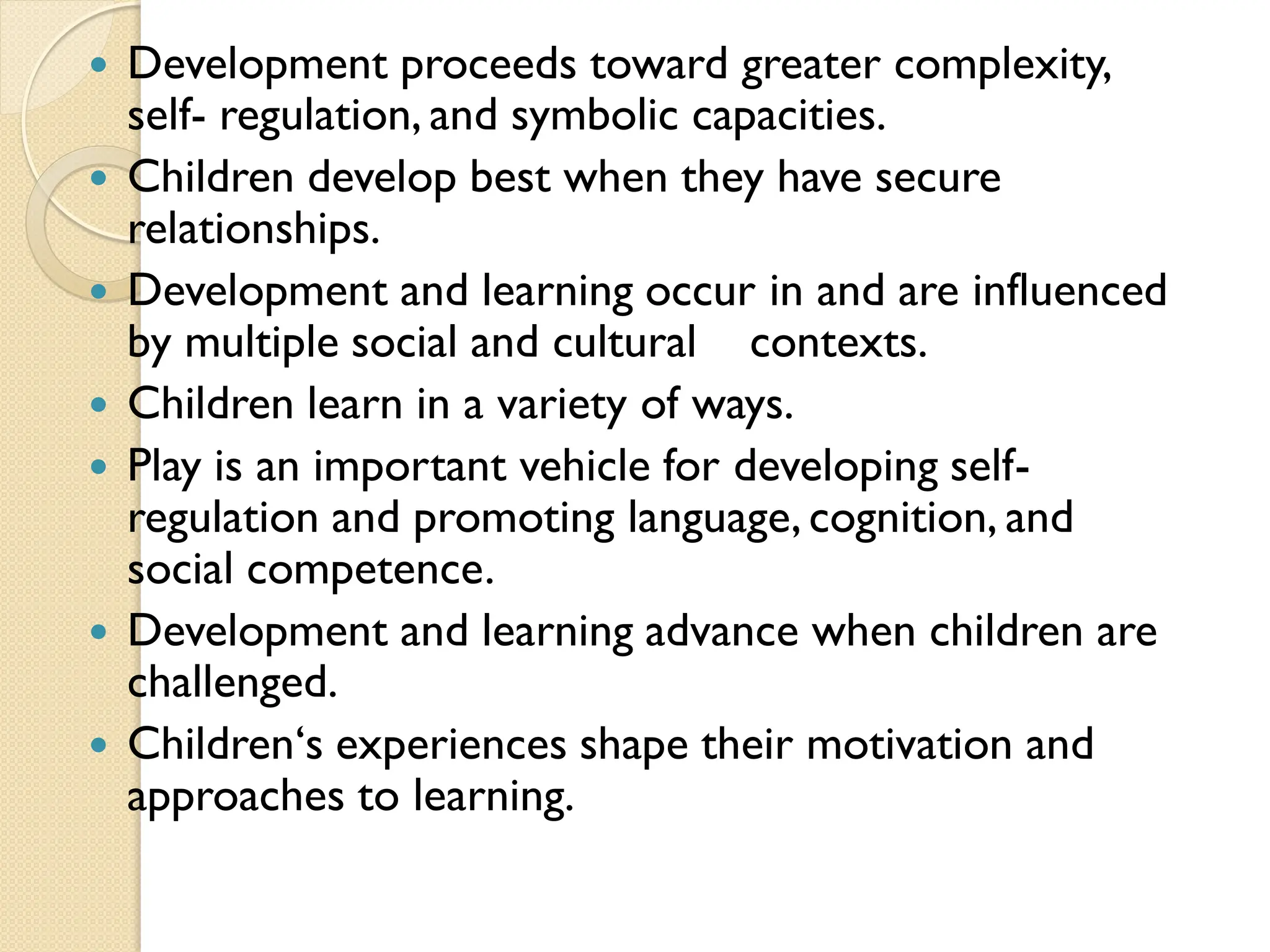  Development proceeds toward greater complexity,
self- regulation, and symbolic capacities.
 Children develop best when they have secure
relationships.
 Development and learning occur in and are influenced
by multiple social and cultural contexts.
 Children learn in a variety of ways.
 Play is an important vehicle for developing self-
regulation and promoting language, cognition, and
social competence.
 Development and learning advance when children are
challenged.
 Children„s experiences shape their motivation and
approaches to learning.
 
