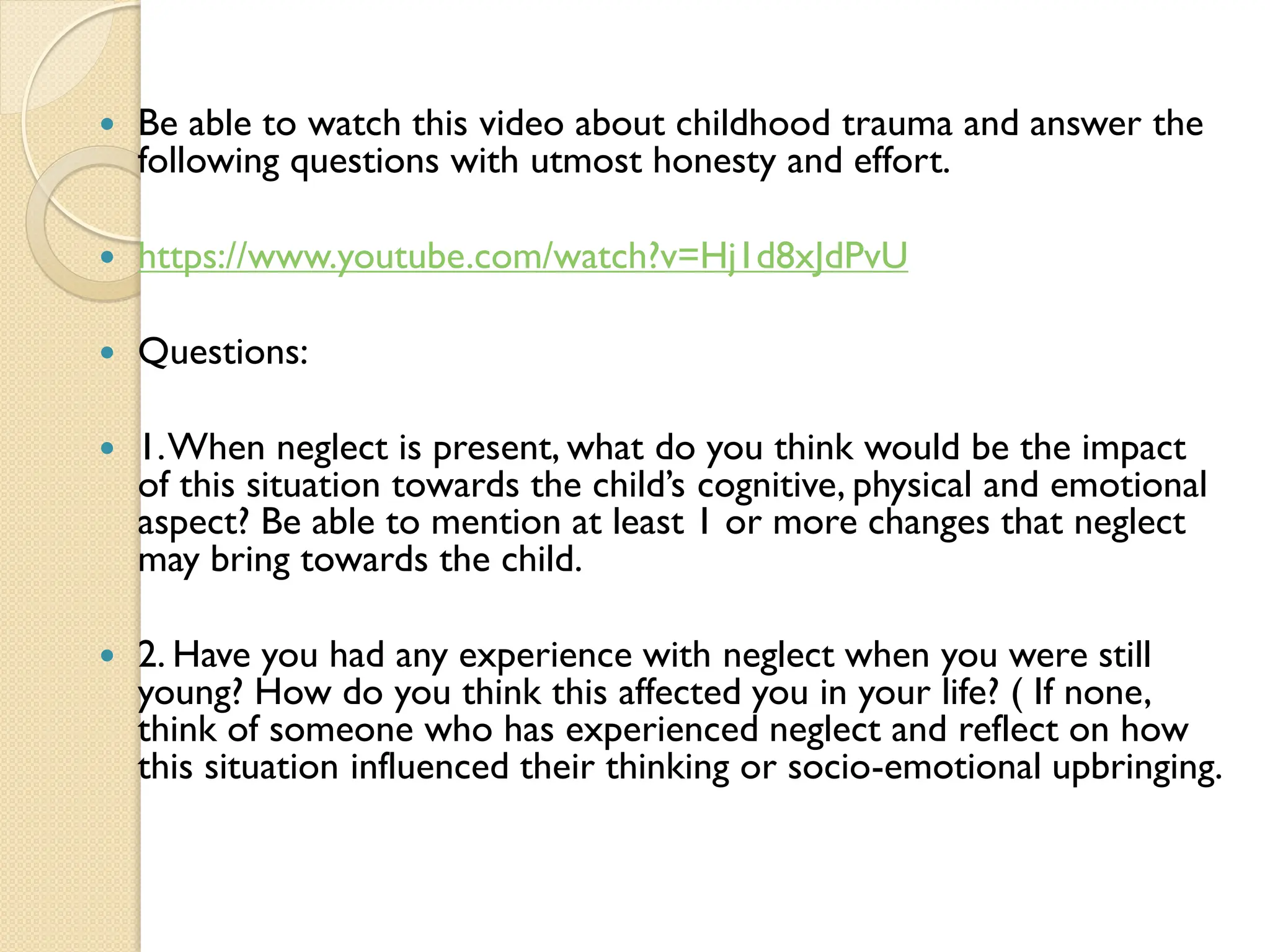  Be able to watch this video about childhood trauma and answer the
following questions with utmost honesty and effort.
 https://www.youtube.com/watch?v=Hj1d8xJdPvU
 Questions:
 1.When neglect is present, what do you think would be the impact
of this situation towards the child‟s cognitive, physical and emotional
aspect? Be able to mention at least 1 or more changes that neglect
may bring towards the child.
 2. Have you had any experience with neglect when you were still
young? How do you think this affected you in your life? ( If none,
think of someone who has experienced neglect and reflect on how
this situation influenced their thinking or socio-emotional upbringing.
 