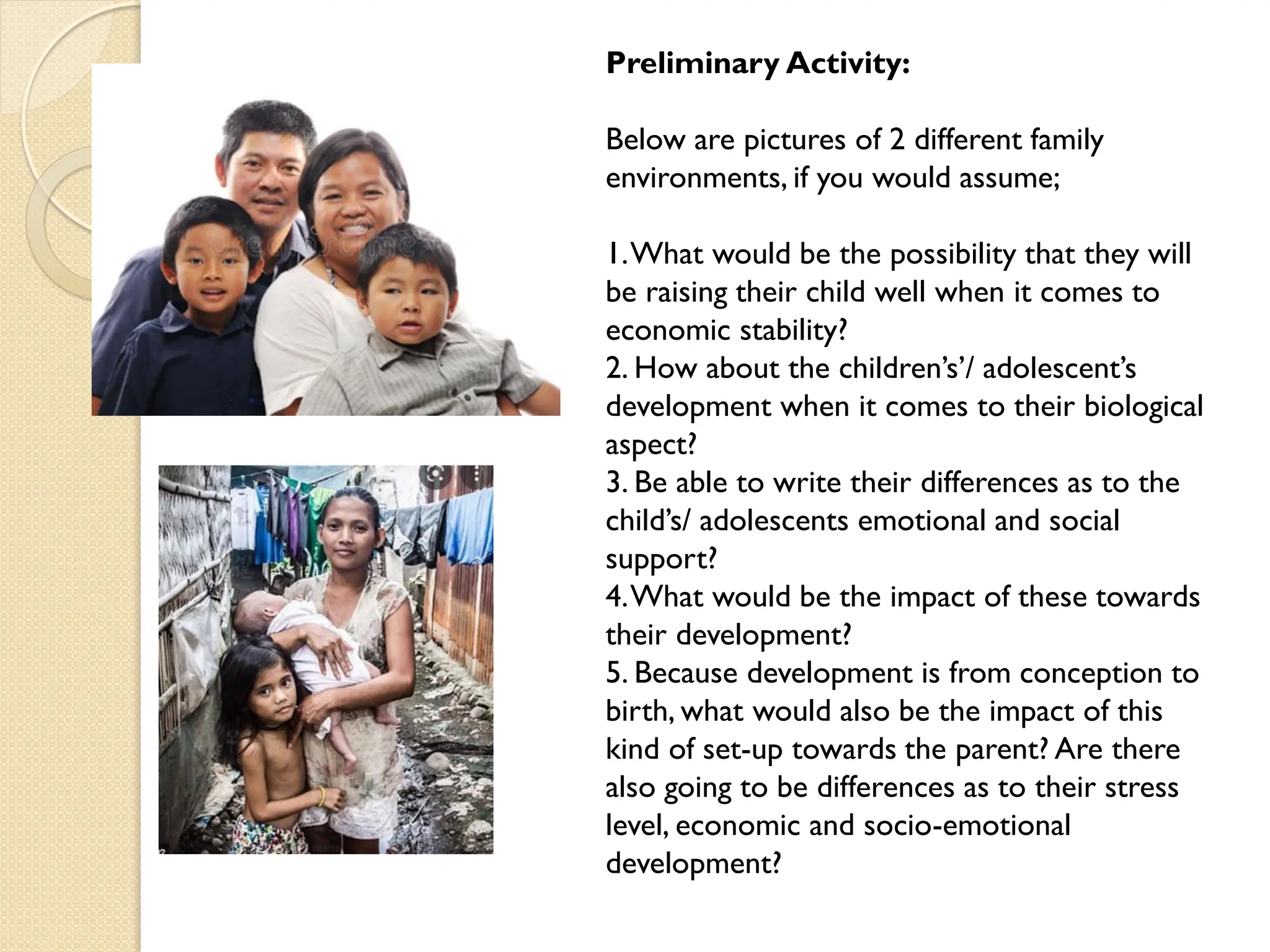 Preliminary Activity:
Below are pictures of 2 different family
environments, if you would assume;
1.What would be the possibility that they will
be raising their child well when it comes to
economic stability?
2. How about the children‟s‟/ adolescent‟s
development when it comes to their biological
aspect?
3. Be able to write their differences as to the
child‟s/ adolescents emotional and social
support?
4.What would be the impact of these towards
their development?
5. Because development is from conception to
birth, what would also be the impact of this
kind of set-up towards the parent? Are there
also going to be differences as to their stress
level, economic and socio-emotional
development?
 