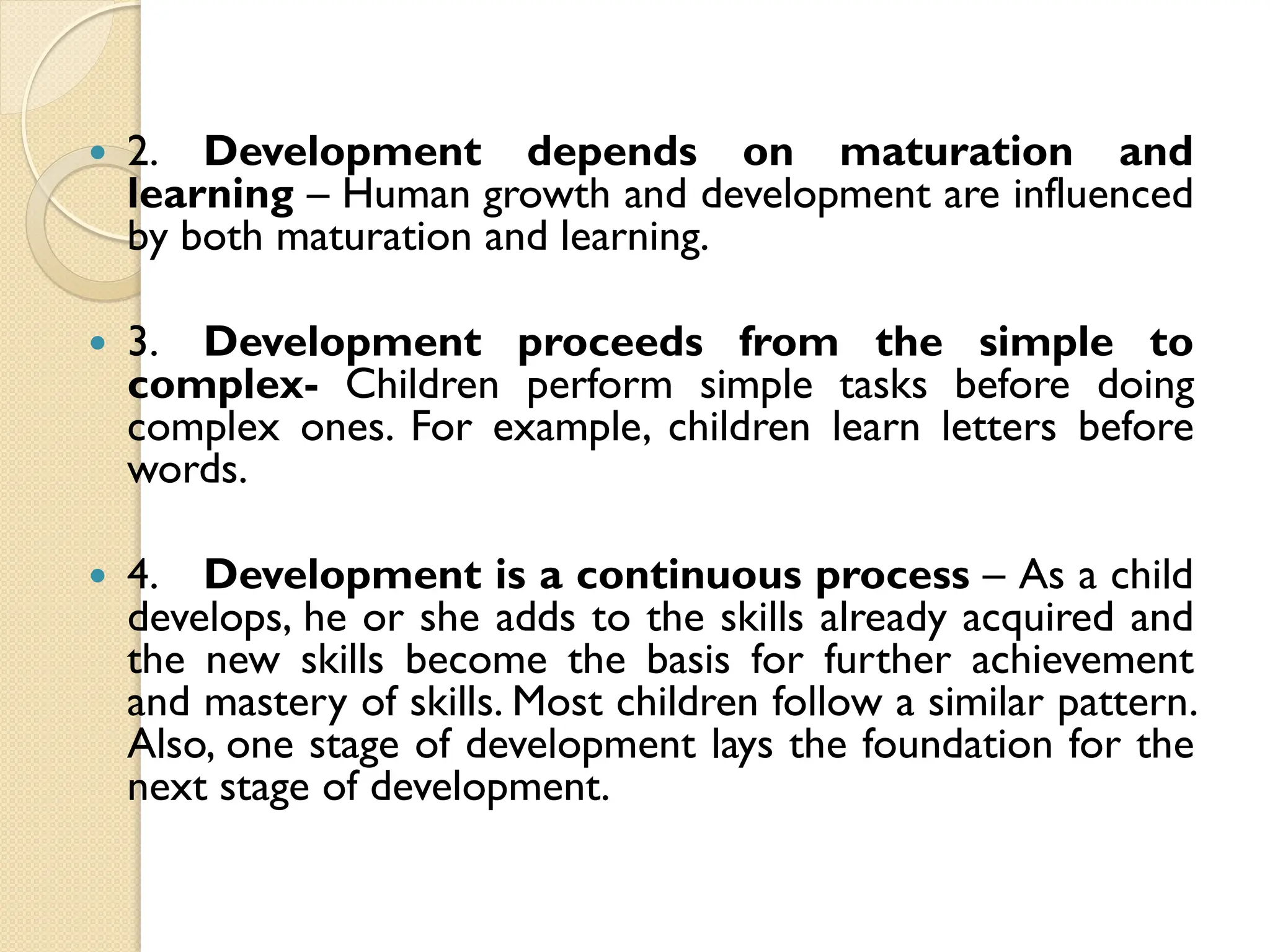  2. Development depends on maturation and
learning – Human growth and development are influenced
by both maturation and learning.
 3. Development proceeds from the simple to
complex- Children perform simple tasks before doing
complex ones. For example, children learn letters before
words.
 4. Development is a continuous process – As a child
develops, he or she adds to the skills already acquired and
the new skills become the basis for further achievement
and mastery of skills. Most children follow a similar pattern.
Also, one stage of development lays the foundation for the
next stage of development.
 