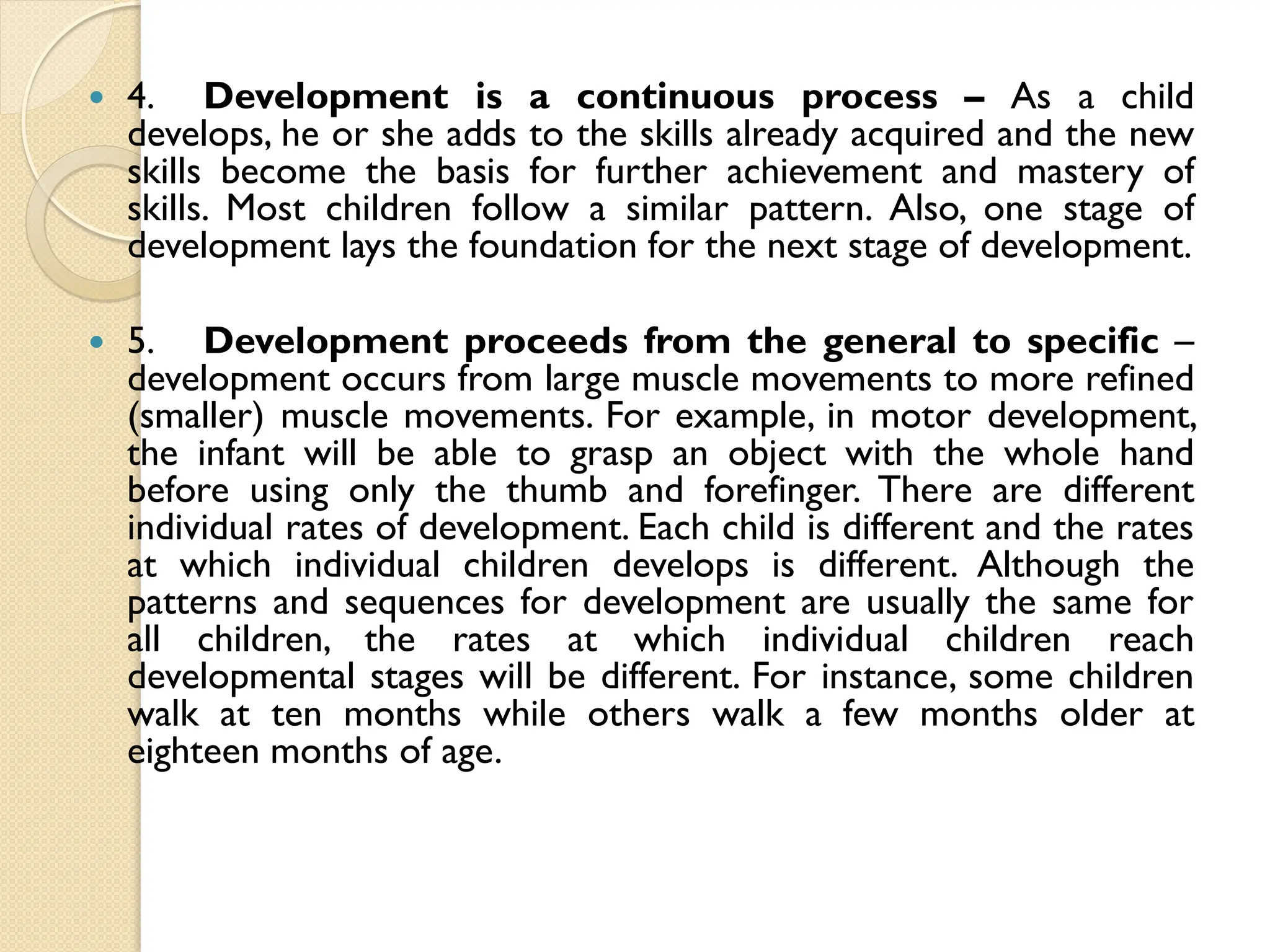  4. Development is a continuous process – As a child
develops, he or she adds to the skills already acquired and the new
skills become the basis for further achievement and mastery of
skills. Most children follow a similar pattern. Also, one stage of
development lays the foundation for the next stage of development.
 5. Development proceeds from the general to specific –
development occurs from large muscle movements to more refined
(smaller) muscle movements. For example, in motor development,
the infant will be able to grasp an object with the whole hand
before using only the thumb and forefinger. There are different
individual rates of development. Each child is different and the rates
at which individual children develops is different. Although the
patterns and sequences for development are usually the same for
all children, the rates at which individual children reach
developmental stages will be different. For instance, some children
walk at ten months while others walk a few months older at
eighteen months of age.
 