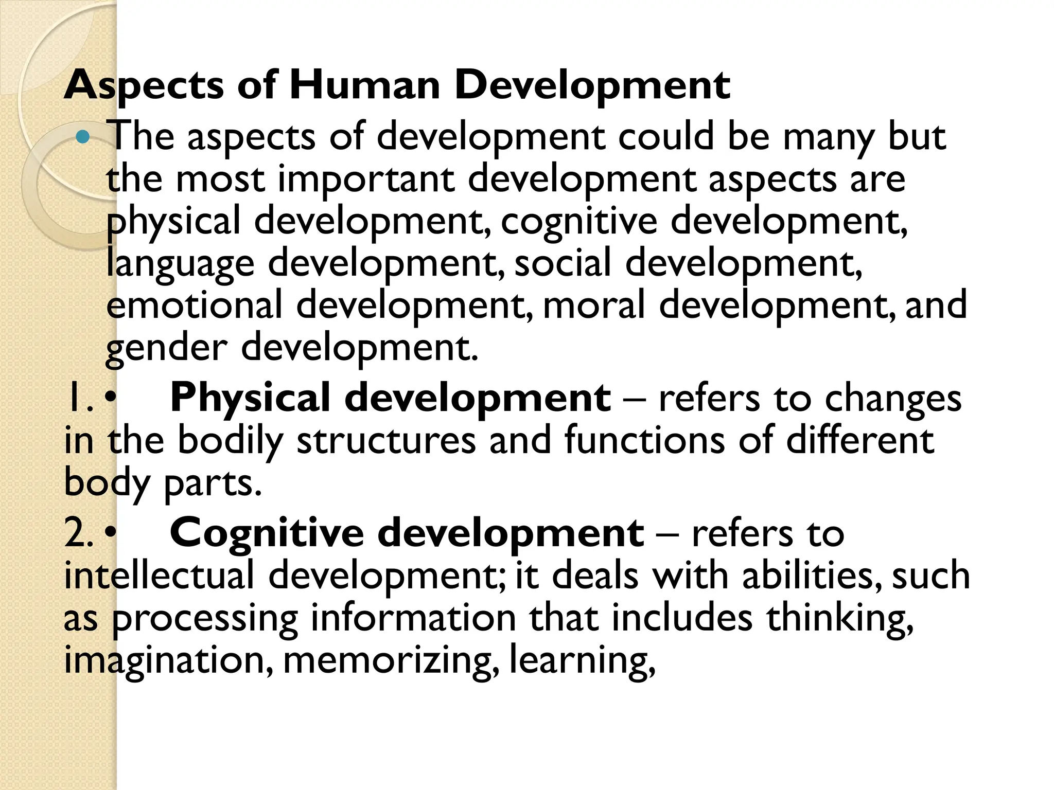 Aspects of Human Development
 The aspects of development could be many but
the most important development aspects are
physical development, cognitive development,
language development, social development,
emotional development, moral development, and
gender development.
1. • Physical development – refers to changes
in the bodily structures and functions of different
body parts.
2. • Cognitive development – refers to
intellectual development; it deals with abilities, such
as processing information that includes thinking,
imagination, memorizing, learning,
 