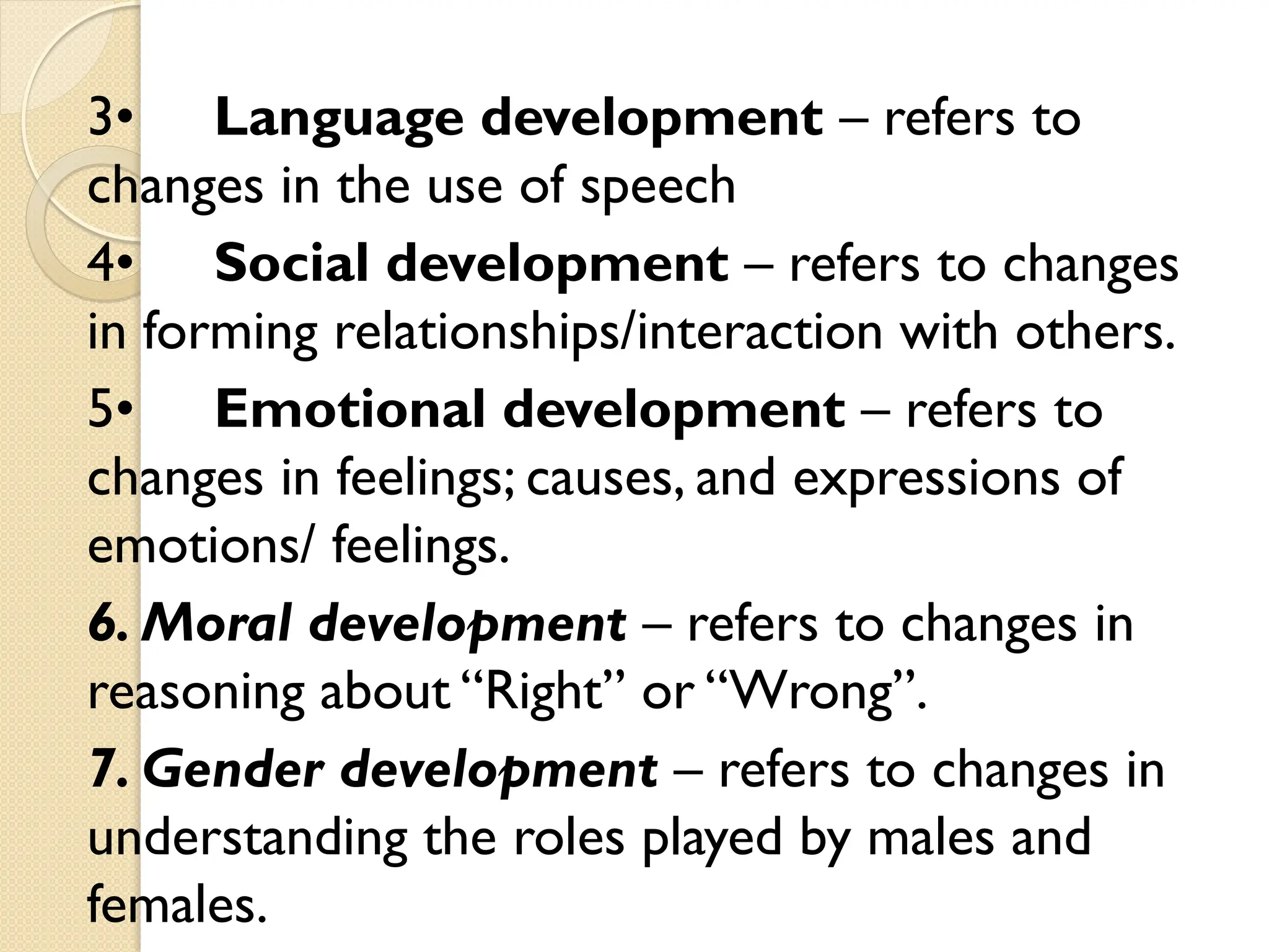 3• Language development – refers to
changes in the use of speech
4• Social development – refers to changes
in forming relationships/interaction with others.
5• Emotional development – refers to
changes in feelings; causes, and expressions of
emotions/ feelings.
6. Moral development – refers to changes in
reasoning about “Right” or “Wrong”.
7. Gender development – refers to changes in
understanding the roles played by males and
females.
 