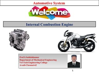 Automotive System
Internal Combustion Engine
Prof.S.Sathishkumar
Department of Mechanical Engineering
Vel Tech Engineering College
Avadi-Chennai-62
Prof.S.Sathishkumar
Department of Mechanical Engineering
Vel Tech Engineering College
Avadi-Chennai-62
1
 