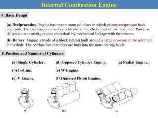 Internal Combustion Engine
4. Basic Design
(a) Reciprocating. Engine has one or more cylinders in which pistons reciprocate back
and forth. The combustion chamber is located in the closed end of each cylinder. Power is
delivered to a rotating output crankshaft by mechanical linkage with the pistons.
(b) Rotary. Engine is made of a block (stator) built around a large non-concentric rotor and
crankshaft. The combustion chambers are built into the non-rotating block.
5. Position and Number of Cylinders
(a) Single Cylinder.
(b) In-Line.
(c) V Engine.
(d) Opposed Cylinder Engine.
(e) W Engine.
(f) Opposed Piston Engine.
(g) Radial Engine.
11
 