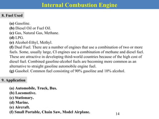 Internal Combustion Engine
8. Fuel Used
(a) Gasoline.
(b) Diesel Oil or Fuel Oil.
(c) Gas, Natural Gas, Methane.
(d) LPG.
(e) Alcohol-Ethyl, Methyl.
(f) Dual Fuel. There are a number of engines that use a combination of two or more
fuels. Some, usually large, CI engines use a combination of methane and diesel fuel.
These are attractive in developing third-world countries because of the high cost of
diesel fuel. Combined gasoline-alcohol fuels are becoming more common as an
alternative to straight gasoline automobile engine fuel.
(g) Gasohol. Common fuel consisting of 90% gasoline and 10% alcohol.
9. Application
(a) Automobile, Truck, Bus.
(b) Locomotive.
(c) Stationary.
(d) Marine.
(e) Aircraft.
(f) Small Portable, Chain Saw, Model Airplane. 14
 