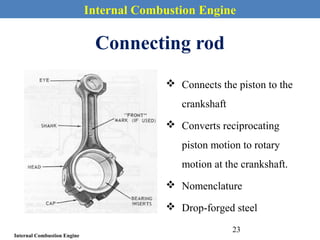 Internal Combustion Engine
Internal Combustion Engine
Connecting rod
 Connects the piston to the
crankshaft
 Converts reciprocating
piston motion to rotary
motion at the crankshaft.
 Nomenclature
 Drop-forged steel
23
 