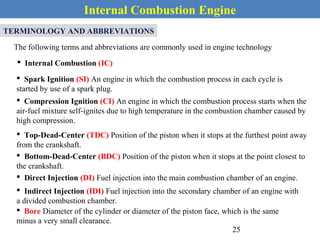 Internal Combustion Engine
TERMINOLOGY AND ABBREVIATIONS
The following terms and abbreviations are commonly used in engine technology
 Internal Combustion (IC)
 Spark Ignition (SI) An engine in which the combustion process in each cycle is
started by use of a spark plug.
 Compression Ignition (CI) An engine in which the combustion process starts when the
air-fuel mixture self-ignites due to high temperature in the combustion chamber caused by
high compression.
 Top-Dead-Center (TDC) Position of the piston when it stops at the furthest point away
from the crankshaft.
 Bottom-Dead-Center (BDC) Position of the piston when it stops at the point closest to
the crankshaft.
 Direct Injection (DI) Fuel injection into the main combustion chamber of an engine.
 Indirect Injection (IDI) Fuel injection into the secondary chamber of an engine with
a divided combustion chamber.
 Bore Diameter of the cylinder or diameter of the piston face, which is the same
minus a very small clearance.
25
 