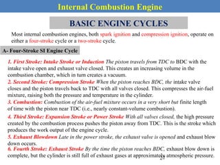 Internal Combustion Engine
BASIC ENGINE CYCLES
Most internal combustion engines, both spark ignition and compression ignition, operate on
either a four-stroke cycle or a two-stroke cycle.
A- Four-Stroke SI Engine Cycle
1. First Stroke: Intake Stroke or Induction The piston travels from TDC to BDC with the
intake valve open and exhaust valve closed. This creates an increasing volume in the
combustion chamber, which in turn creates a vacuum.
2. Second Stroke: Compression Stroke When the piston reaches BDC, the intake valve
closes and the piston travels back to TDC with all valves closed. This compresses the air-fuel
mixture, raising both the pressure and temperature in the cylinder.
3. Combustion: Combustion of the air-fuel mixture occurs in a very short but finite length
of time with the piston near TDC (i.e., nearly constant-volume combustion).
4. Third Stroke: Expansion Stroke or Power Stroke With all valves closed, the high pressure
created by the combustion process pushes the piston away from TDC. This is the stroke which
produces the work output of the engine cycle.
5. Exhaust Blowdown Late in the power stroke, the exhaust valve is opened and exhaust blow
down occurs.
6. Fourth Stroke: Exhaust Stroke By the time the piston reaches BDC, exhaust blow down is
complete, but the cylinder is still full of exhaust gases at approximately atmospheric pressure.27
 