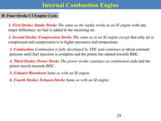 Internal Combustion Engine
B- Four-Stroke CI Engine Cycle
1. First Stroke: Intake Stroke The same as the intake stroke in an SI engine with one
major difference: no fuel is added to the incoming air.
2. Second Stroke: Compression Stroke The same as in an SI engine except that only air is
compressed and compression is to higher pressures and temperature.
3. Combustion Combustion is fully developed by TDC and continues at about constant
pressure until fuel injection is complete and the piston has started towards BDC.
4. Third Stroke: Power Stroke The power stroke continues as combustion ends and the
piston travels towards BDC.
5. Exhaust Blowdown Same as with an SI engine.
6. Fourth Stroke: Exhaust Stroke Same as with an SI engine.
29
 