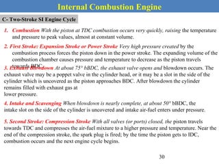 Internal Combustion Engine
C- Two-Stroke SI Engine Cycle
1. Combustion With the piston at TDC combustion occurs very quickly, raising the temperature
and pressure to peak values, almost at constant volume.
2. First Stroke: Expansion Stroke or Power Stroke Very high pressure created by the
combustion process forces the piston down in the power stroke. The expanding volume of the
combustion chamber causes pressure and temperature to decrease as the piston travels
towards BDC.3. Exhaust Blowdown At about 75° bBDC, the exhaust valve opens and blowdown occurs. The
exhaust valve may be a poppet valve in the cylinder head, or it may be a slot in the side of the
cylinder which is uncovered as the piston approaches BDC. After blowdown the cylinder
remains filled with exhaust gas at
lower pressure.
4. Intake and Scavenging When blowdown is nearly complete, at about 50° bBDC, the
intake slot on the side of the cylinder is uncovered and intake air-fuel enters under pressure.
5. Second Stroke: Compression Stroke With all valves (or ports) closed, the piston travels
towards TDC and compresses the air-fuel mixture to a higher pressure and temperature. Near the
end of the compression stroke, the spark plug is fired; by the time the piston gets to IDC,
combustion occurs and the next engine cycle begins.
30
 