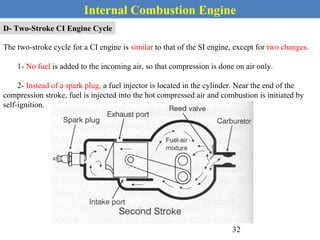 Internal Combustion Engine
D- Two-Stroke CI Engine Cycle
The two-stroke cycle for a CI engine is similar to that of the SI engine, except for two changes.
1- No fuel is added to the incoming air, so that compression is done on air only.
2- Instead of a spark plug, a fuel injector is located in the cylinder. Near the end of the
compression stroke, fuel is injected into the hot compressed air and combustion is initiated by
self-ignition.
32
 