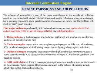 Internal Combustion Engine
ENGINE EMISSIONS AND AIR POLLUTION
The exhaust of automobiles is one of the major contributors to the world's air pollution
problem. Recent research and development has made major reductions in engine emissions,
but a growing population and a greater number of automobiles means that the problem will
exist for many years to come.
Four major emissions produced by internal combustion engines are hydrocarbons (He),
carbon monoxide (CO), oxides of nitrogen (NOx), and solid particulates.
1- Hydrocarbons are fuel molecules which did not get burned and smaller non-equilibrium
particles of partially burned fuel.
2- Carbon monoxide occurs when not enough oxygen is present to fully react all carbon to
CO2 or when incomplete air-fuel mixing occurs due to the very short engine cycle time.
3- Oxides of nitrogen are created in an engine when high combustion temperatures cause
some normally stable N2 to dissociate into monatomic nitrogen N, which then combines with
reacting oxygen.
4- Solid particulates are formed in compression ignition engines and are seen as black smoke
in the exhaust of these engines. Other emissions found in the exhaust of engines include
aldehydes, sulfur, lead, and phosphorus.
33
 