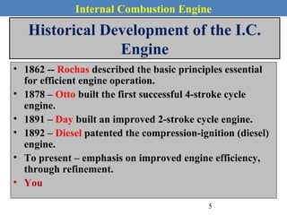 Internal Combustion Engine
Historical Development of the I.C.
Engine
• 1862 -- Rochas described the basic principles essential
for efficient engine operation.
• 1878 – Otto built the first successful 4-stroke cycle
engine.
• 1891 – Day built an improved 2-stroke cycle engine.
• 1892 – Diesel patented the compression-ignition (diesel)
engine.
• To present – emphasis on improved engine efficiency,
through refinement.
• You
5
 
