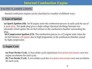 Internal Combustion Engine
ENGINE CLASSIFICATIONS
Internal combustion engines can be classified in a number of different ways:
1. Types of Ignition
(a) Spark Ignition (SI). An SI engine starts the combustion process in each cycle by use of
a spark plug. The spark plug gives a high-voltage electrical discharge between two
electrodes which ignites the air-fuel mixture in the combustion chamber surrounding the
plug.
(b) Compression Ignition (CI). The combustion process in a CI engine starts when the
air-fuel mixture self-ignites due to high temperature in the combustion chamber caused
by high compression.
2. Engine Cycle
(a) Four-Stroke Cycle. A four-stroke cycle experiences four piston movements over two
engine revolutions for each cycle.
(b) Two-Stroke Cycle. A two-stroke cycle has two piston movements over one revolution
for each cycle.
6
 