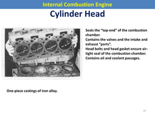 Internal Combustion Engine
Cylinder Head
Seals the “top-end” of the combustion
chamber.
Contains the valves and the intake and
exhaust “ports”.
Head bolts and head gasket ensure air-
tight seal of the combustion chamber.
Contains oil and coolant passages.
One-piece castings of iron alloy.
18
 