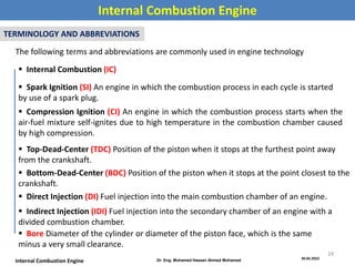 30.05.2022
Dr. Eng. Mohamed Hassan Ahmed Mohamed
Internal Combustion Engine
Internal Combustion Engine
TERMINOLOGY AND ABBREVIATIONS
The following terms and abbreviations are commonly used in engine technology
 Internal Combustion (IC)
 Spark Ignition (SI) An engine in which the combustion process in each cycle is started
by use of a spark plug.
 Compression Ignition (CI) An engine in which the combustion process starts when the
air-fuel mixture self-ignites due to high temperature in the combustion chamber caused
by high compression.
 Top-Dead-Center (TDC) Position of the piston when it stops at the furthest point away
from the crankshaft.
 Bottom-Dead-Center (BDC) Position of the piston when it stops at the point closest to the
crankshaft.
 Direct Injection (DI) Fuel injection into the main combustion chamber of an engine.
 Indirect Injection (IDI) Fuel injection into the secondary chamber of an engine with a
divided combustion chamber.
 Bore Diameter of the cylinder or diameter of the piston face, which is the same
minus a very small clearance.
24
 