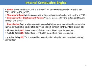 Internal Combustion Engine
 Stroke Movement distance of the piston from one extreme position to the other:
TDC to BDC or BDC to TDC.
 Clearance Volume Minimum volume in the combustion chamber with piston at TDC.
 Displacement or Displacement Volume Volume displaced by the piston as it travels
through one stroke.
 Smart Engine Engine with computer controls that regulate operating characteristics
such as air-fuel ratio, ignition timing, valve timing, exhaust control, intake tuning, etc.
 Air-Fuel Ratio (AF) Ratio of mass of air to mass of fuel input into engine.
 Fuel-Air Ratio (FA) Ratio of mass of fuel to mass of air input into engine.
 Ignition Delay (ID) Time interval between ignition initiation and the actual start of
Combustion
25
 