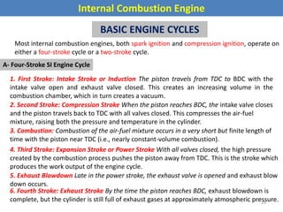 Internal Combustion Engine
BASIC ENGINE CYCLES
Most internal combustion engines, both spark ignition and compression ignition, operate on
either a four-stroke cycle or a two-stroke cycle.
A- Four-Stroke SI Engine Cycle
1. First Stroke: Intake Stroke or Induction The piston travels from TDC to BDC with the
intake valve open and exhaust valve closed. This creates an increasing volume in the
combustion chamber, which in turn creates a vacuum.
2. Second Stroke: Compression Stroke When the piston reaches BDC, the intake valve closes
and the piston travels back to TDC with all valves closed. This compresses the air-fuel
mixture, raising both the pressure and temperature in the cylinder.
3. Combustion: Combustion of the air-fuel mixture occurs in a very short but finite length of
time with the piston near TDC (i.e., nearly constant-volume combustion).
4. Third Stroke: Expansion Stroke or Power Stroke With all valves closed, the high pressure
created by the combustion process pushes the piston away from TDC. This is the stroke which
produces the work output of the engine cycle.
5. Exhaust Blowdown Late in the power stroke, the exhaust valve is opened and exhaust blow
down occurs.
6. Fourth Stroke: Exhaust Stroke By the time the piston reaches BDC, exhaust blowdown is
complete, but the cylinder is still full of exhaust gases at approximately atmospheric pressure.
26
 