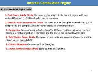 Internal Combustion Engine
B- Four-Stroke CI Engine Cycle
1. First Stroke: Intake Stroke The same as the intake stroke in an SI engine with one
major difference: no fuel is added to the incoming air.
2. Second Stroke: Compression Stroke The same as in an SI engine except that only air is
compressed and compression is to higher pressures and temperature.
3. Combustion Combustion is fully developed by TDC and continues at about constant
pressure until fuel injection is complete and the piston has started towards BDC.
4. Third Stroke: Power Stroke The power stroke continues as combustion ends and the
piston travels towards BDC.
5. Exhaust Blowdown Same as with an SI engine.
6. Fourth Stroke: Exhaust Stroke Same as with an SI engine.
28
 