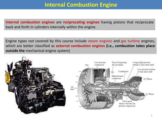 Internal Combustion Engine
Internal combustion engines are reciprocating engines having pistons that reciprocate
back and forth in cylinders internally within the engine.
Engine types not covered by this course include steam engines and gas turbine engines,
which are better classified as external combustion engines (i.e., combustion takes place
outside the mechanical engine system)
3
 