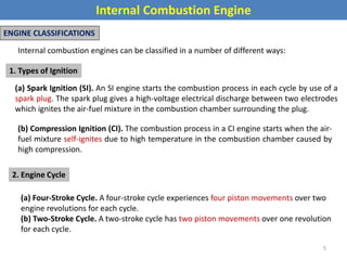 Internal Combustion Engine
ENGINE CLASSIFICATIONS
Internal combustion engines can be classified in a number of different ways:
1. Types of Ignition
(a) Spark Ignition (SI). An SI engine starts the combustion process in each cycle by use of a
spark plug. The spark plug gives a high-voltage electrical discharge between two electrodes
which ignites the air-fuel mixture in the combustion chamber surrounding the plug.
(b) Compression Ignition (CI). The combustion process in a CI engine starts when the air-
fuel mixture self-ignites due to high temperature in the combustion chamber caused by
high compression.
2. Engine Cycle
(a) Four-Stroke Cycle. A four-stroke cycle experiences four piston movements over two
engine revolutions for each cycle.
(b) Two-Stroke Cycle. A two-stroke cycle has two piston movements over one revolution
for each cycle.
5
 