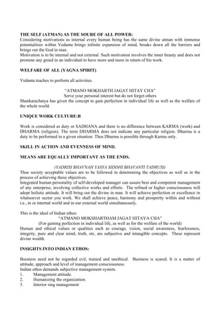 THE SELF (ATMAN) AS THE SOURE OF ALL POWER:
Considering motivations as internal every human being has the same divine atman with immense
potentialities within Vedanta brings infinite expansion of mind, breaks down all the barriers and
brings out the God in man.
Motivation is to be internal and not external. Such motivation involves the inner beauty and does not
promote any greed in an individual to have more and more in return of his work.

WELFARE OF ALL (YAGNA SPIRIT)

Vedanta teaches to perform all activities.

                       “ATMANO MOKHARTH JAGAT HITAY CHA”
                       Serve your personal interest but do not forget others
Shankaracharya has given the concept to gain perfection in individual life as well as the welfare of
the whole world.

UNIQUE WORK CULTURE:B

Work is considered as duty or SADHANA and there is no difference between KARMA (work) and
DHARMA (religion). The term DHARMA does not indicate any particular religion. Dharma is a
duty to be performed in a given situation. Thus Dharma is possible through Karma only.

SKILL IN ACTION AND EVENNESS OF MIND.

MEANS ARE EQUALLY IMPORTANT AS THE ENDS.

                      (YADRISI BHAVNAH YASYA SIDDHI BHAVANTI TADRUSI)
Thus society acceptable values are to be followed in determining the objectives as well as in the
process of achieving these objectives.
Integrated human personality of self-developed manager can assure best and competent management
of any enterprise, involving collective works and efforts. The refined or higher consciousness will
adopt holistic attitude. It will bring out the divine in man. It will achieve perfection or excellence in
whatsoever sector you work. We shall achieve peace, harmony and prosperity within and without
i.e., in or internal world and in our external world simultaneously.

This is the ideal of Indian ethos:
                       “ATMANO MOKSHARTHAM JAGAT HITAYA CHA”
           (For gaining perfection in individual life, as well as for the welfare of the world)
Human and ethical values or qualities such as courage, vision, social awareness, fearlessness,
integrity, pure and clear mind, truth, etc, are subjective and intangible concepts. These represent
divine wealth.

INSIGHTS INTO INDIAN ETHOS:

Business need not be regarded evil, trained and unethical. Business is scared. It is a matter of
attitude, approach and level of management consciousness.
Indian ethos demands subjective management system.
1.      Management attitude.
2.      Humanizing the organization.
3.      Interior sing management
 