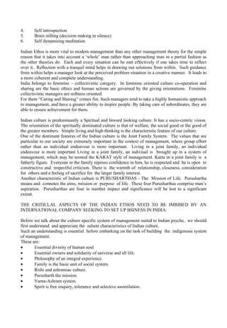 4.     Self introspection
5.     Brain stilling (decision making in silence)
6.     Self dynamising meditation.

Indian Ethos is more vital to modern management than any other management theory for the simple
reason that it takes into account a ‘whole’ man rather than approaching man in a partial fashion as
the other theories do. Each and every situation can be met effectively if one takes time to reflect
over it. Reflection with a tranquil mind helps in drawing out solutions from within. Such guidance
from within helps a manager look at the perceived problem situation in a creative manner. It leads to
a more coherent and complete understanding.
India belongs to feminine – collectivistic category. In feminine oriented culture co-operation and
sharing are the basic ethics and human actions are governed by the giving orientations. Feminine
collectivistic managers are softness oriented.
For them “Caring and Sharing” comes fist. Such managers tend to take a highly humanistic approach
to management, and have a greater ability to inspire people. By taking care of subordinates, they are
able to ensure achievement for them.

Indian culture is predominantly a Spiritual and Inward looking culture. It has a socio-centric vision.
The orientation of the spiritually dominated culture is that of welfare, the social good or the good of
the greater members. Simple living and high thinking is the characteristic feature of our culture.
One of the dominant features of the Indian culture is the Joint Family System. The values that are
particular to our society are extremely important in the context of management, where group effort
rather than an individual endeavour is more important. Living in a joint family, an individual
endeavour is more important Living in a joint family, an indiviual is brought up in a system of
management, which may be termed the KARAT style of management. Karta in a joint family is a
fatherly figure. Everyone in the family reposes confidence in him, he is respected and he is open to
constructive and respectful criticism. There is the warmth of relationship, closeness, consideration
for others and a feeling of sacrifice for the larger family interest.
Another characteristic of Indian culture is PURUSHARTHAS - The Mission of Life. Purushartha
means and connotes the aims, mission or purpose of life. These four Purusharthas comprise man’s
aspiration. Purusharthas are four in number impact and significance will be lost to a significant
extent.

THE CRITICLAL ASPECTS OF THE INDIAN ETHOS NEED TO BE IMBIBED BY AN
INTERNATIONAL COMPANY SEEKING TO SET UP BSINESS IN INDIA:

Before we talk about the culture specific system of management suited to Indian psyche, we should
first understand and appreciate the salient characteristics of Indian culture.
Such an understanding is essential before embarking on the task of building the indigenous system
of management.
These are:
•       Essential divinity of human soul
•       Essential owners and solidarity of universe and all life.
•       Philosophy of an integral experience.
•       Family is the basic unit of social system.
•       Rishi and ashramiac culture.
•       Purusharth the mission.
•       Varna-Ashram system.
•       Spirit is free enquiry, tolerance and selective assimilation.
 