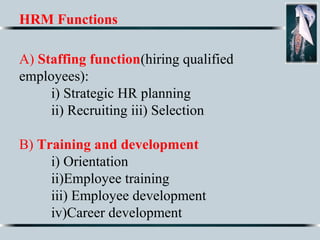 HRM Functions
A) Staffing function(hiring qualified
employees):
i) Strategic HR planning
ii) Recruiting iii) Selection
B) Training and development
i) Orientation
ii)Employee training
iii) Employee development
iv)Career development
 