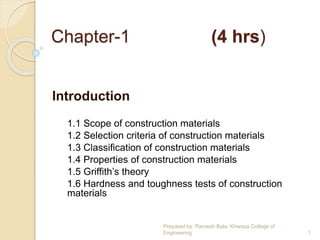 Chapter-1 (4 hrs)
Introduction
1.1 Scope of construction materials
1.2 Selection criteria of construction materials
1.3 Classification of construction materials
1.4 Properties of construction materials
1.5 Griffith’s theory
1.6 Hardness and toughness tests of construction
materials
Prepared by: Ramesh Bala; Khwopa College of
Engineering 1
 