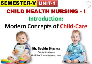 CHILD HEALTH NURSING - I
Introduction:
Modern Concepts of Child-Care
Mr. Sachin Sharma
Assistant Professor
Child Health Nursing Department
SEMESTER-V UNIT-1
 