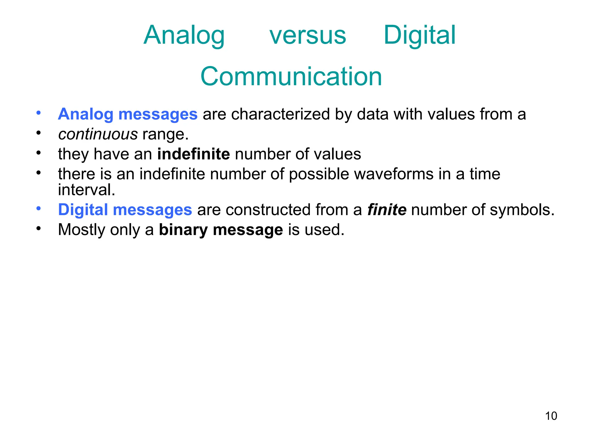 10
Analog versus Digital
Communication
• Analog messages are characterized by data with values from a
• continuous range.
• they have an indefinite number of values
• there is an indefinite number of possible waveforms in a time
interval.
• Digital messages are constructed from a finite number of symbols.
• Mostly only a binary message is used.
 