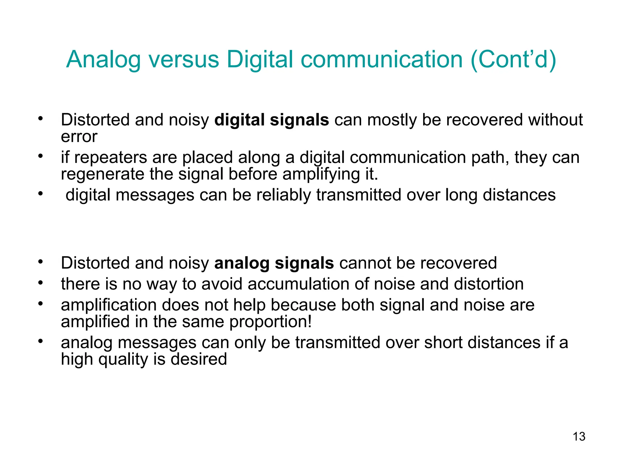 13
Analog versus Digital communication (Cont’d)
• Distorted and noisy digital signals can mostly be recovered without
error
• if repeaters are placed along a digital communication path, they can
regenerate the signal before amplifying it.
• digital messages can be reliably transmitted over long distances
• Distorted and noisy analog signals cannot be recovered
• there is no way to avoid accumulation of noise and distortion
• amplification does not help because both signal and noise are
amplified in the same proportion!
• analog messages can only be transmitted over short distances if a
high quality is desired
 