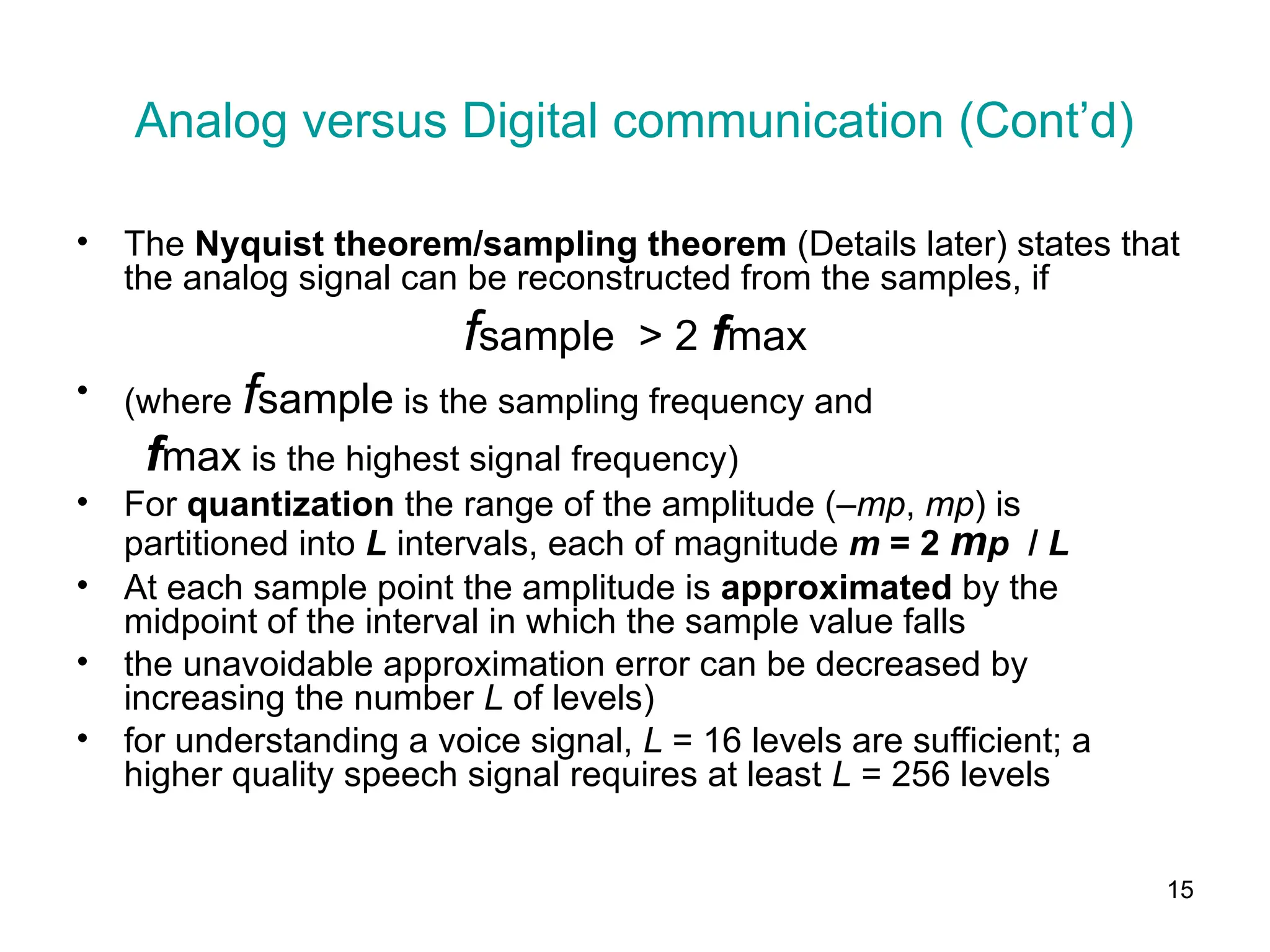 15
Analog versus Digital communication (Cont’d)
• The Nyquist theorem/sampling theorem (Details later) states that
the analog signal can be reconstructed from the samples, if
fsample > 2 fmax
• (where fsample is the sampling frequency and
fmax is the highest signal frequency)
• For quantization the range of the amplitude (–mp, mp) is
partitioned into L intervals, each of magnitude m = 2 mp / L
• At each sample point the amplitude is approximated by the
midpoint of the interval in which the sample value falls
• the unavoidable approximation error can be decreased by
increasing the number L of levels)
• for understanding a voice signal, L = 16 levels are sufficient; a
higher quality speech signal requires at least L = 256 levels
 