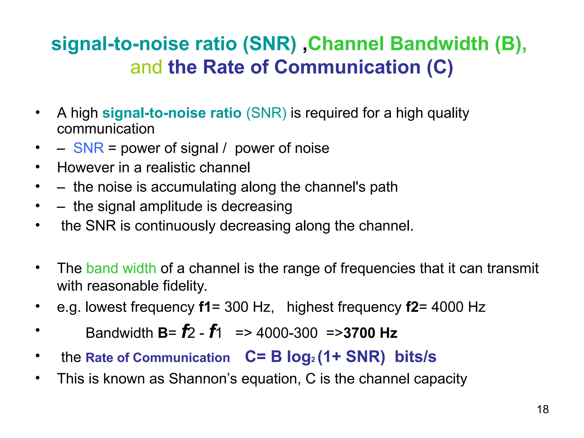 18
signal-to-noise ratio (SNR) ,Channel Bandwidth (B),
and the Rate of Communication (C)
• A high signal-to-noise ratio (SNR) is required for a high quality
communication
• – SNR = power of signal / power of noise
• However in a realistic channel
• – the noise is accumulating along the channel's path
• – the signal amplitude is decreasing
• the SNR is continuously decreasing along the channel.
• The band width of a channel is the range of frequencies that it can transmit
with reasonable fidelity.
• e.g. lowest frequency f1= 300 Hz, highest frequency f2= 4000 Hz
• Bandwidth B= f2 - f1 => 4000-300 =>3700 Hz
• the Rate of Communication C= B log2 (1+ SNR) bits/s
• This is known as Shannon’s equation, C is the channel capacity
 