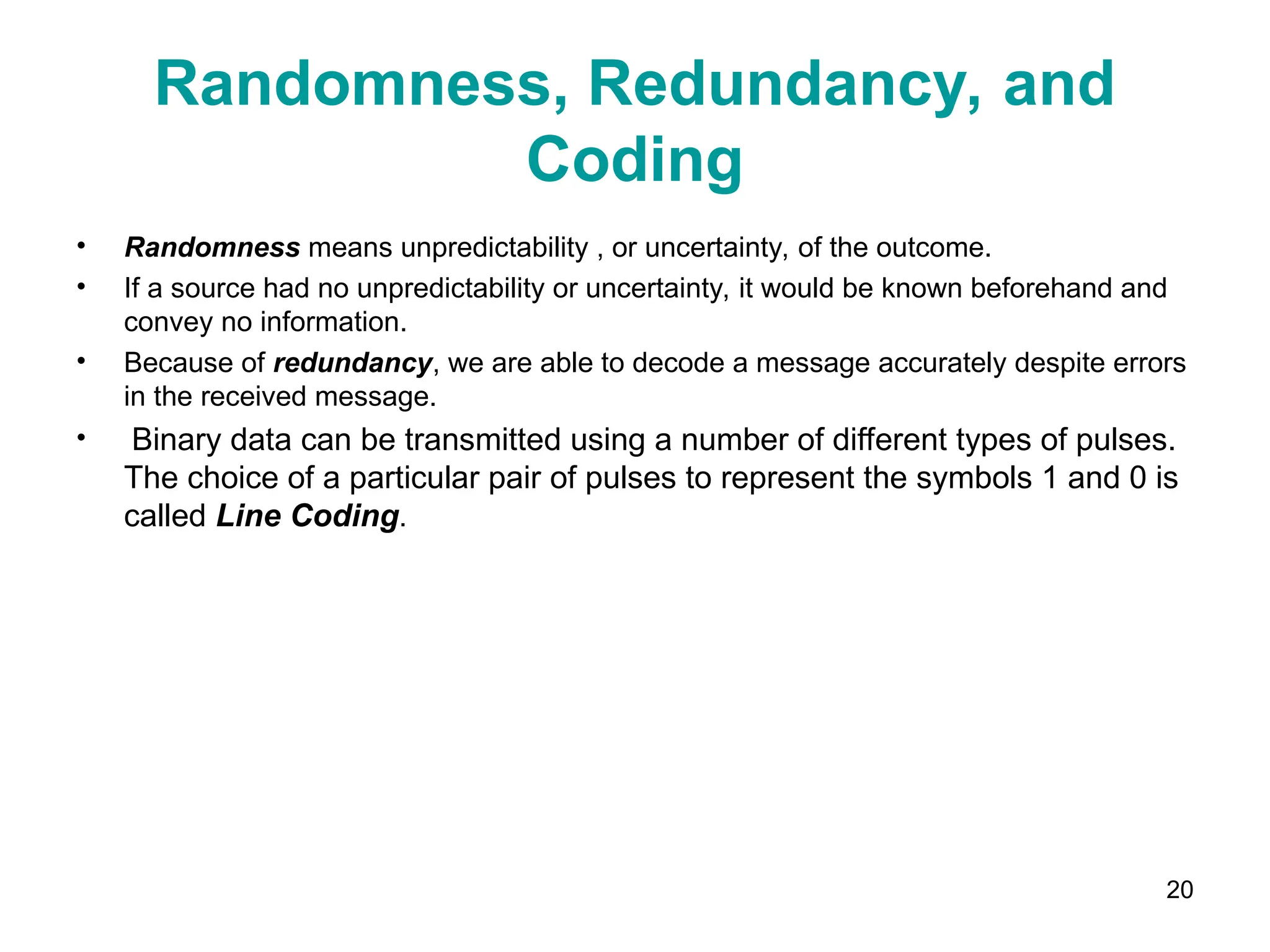 20
Randomness, Redundancy, and
Coding
• Randomness means unpredictability , or uncertainty, of the outcome.
• If a source had no unpredictability or uncertainty, it would be known beforehand and
convey no information.
• Because of redundancy, we are able to decode a message accurately despite errors
in the received message.
• Binary data can be transmitted using a number of different types of pulses.
The choice of a particular pair of pulses to represent the symbols 1 and 0 is
called Line Coding.
 