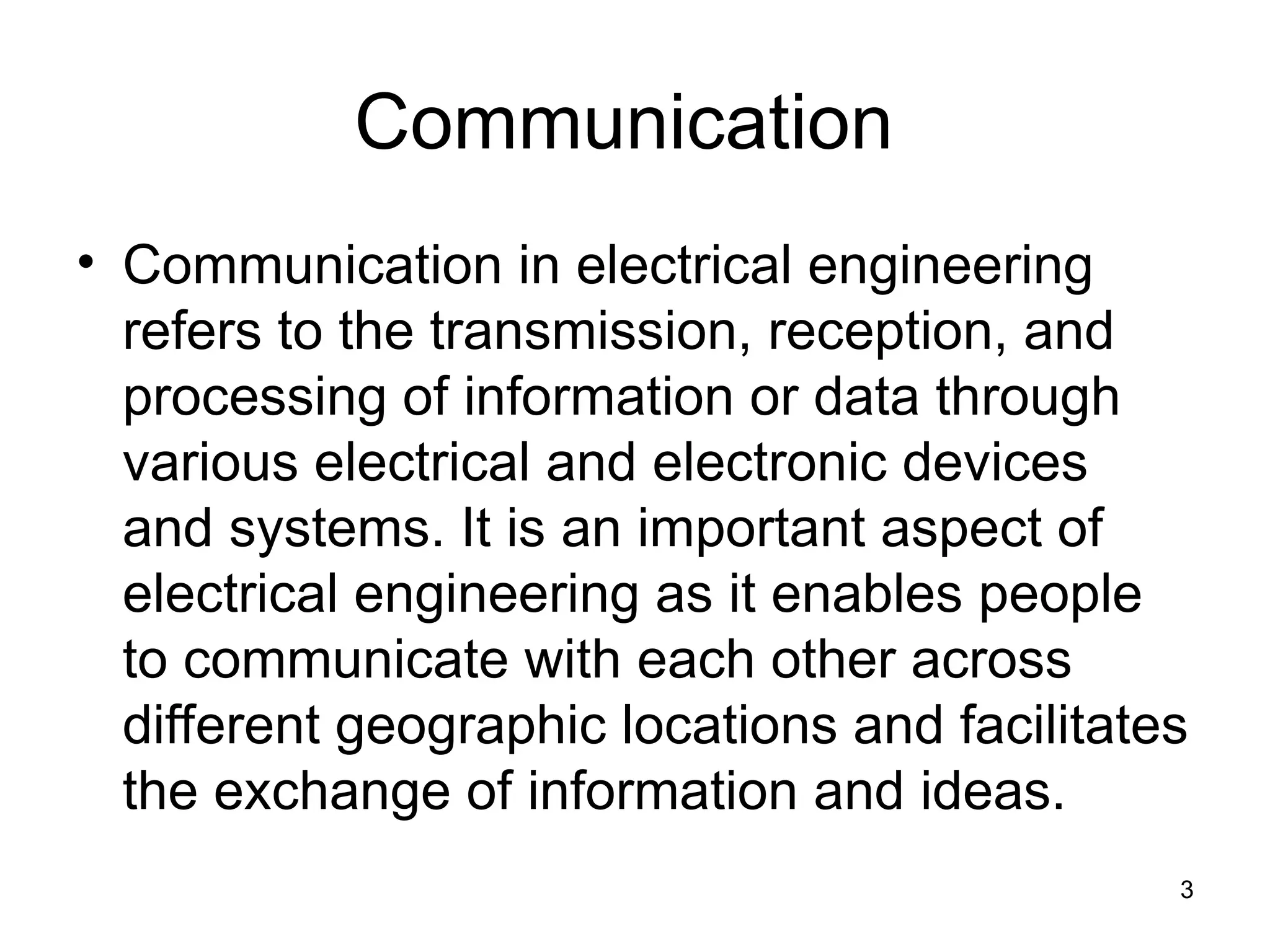 Communication
• Communication in electrical engineering
refers to the transmission, reception, and
processing of information or data through
various electrical and electronic devices
and systems. It is an important aspect of
electrical engineering as it enables people
to communicate with each other across
different geographic locations and facilitates
the exchange of information and ideas.
3
 